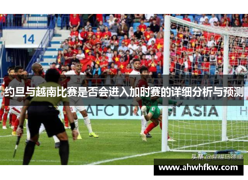 约旦与越南比赛是否会进入加时赛的详细分析与预测
