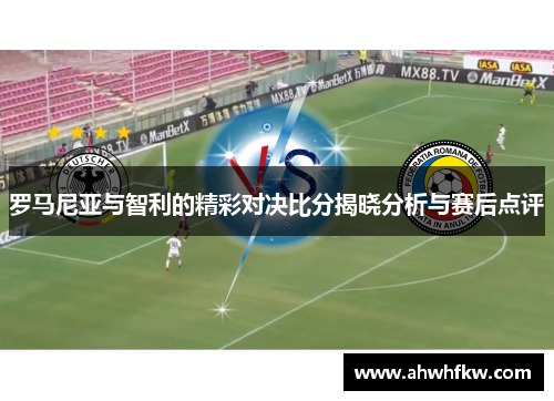 罗马尼亚与智利的精彩对决比分揭晓分析与赛后点评